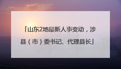 山东2地最新人事变动，涉县（市）委书记、代理县长