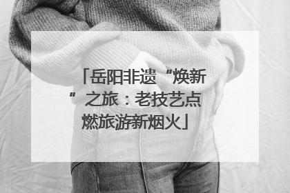 岳阳非遗“焕新”之旅：老技艺点燃旅游新烟火