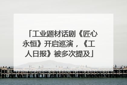 工业题材话剧《匠心永恒》开启巡演，《工人日报》被多次提及