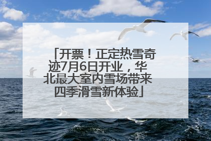 开票！正定热雪奇迹7月6日开业，华北最大室内雪场带来四季滑雪新体验