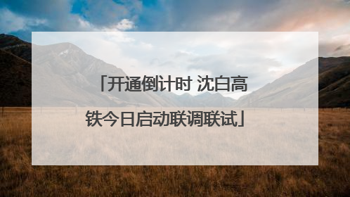 开通倒计时 沈白高铁今日启动联调联试