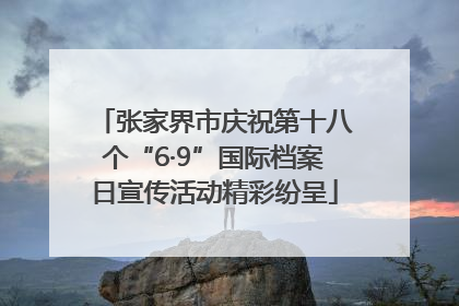 张家界市庆祝第十八个“6·9”国际档案日宣传活动精彩纷呈