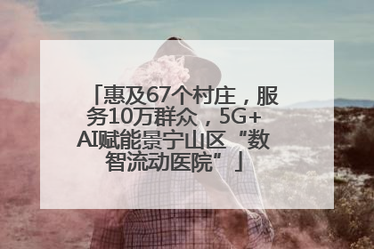 惠及67个村庄，服务10万群众，5G+AI赋能景宁山区“数智流动医院”