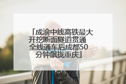 成渝中线高铁最大开挖断面隧道贯通 全线通车后成都50分钟飙拢重庆