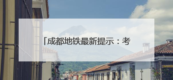 成都地铁最新提示：考生及家长可走绿色通道