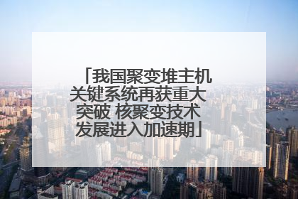 我国聚变堆主机关键系统再获重大突破 核聚变技术发展进入加速期