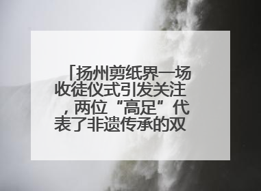 扬州剪纸界一场收徒仪式引发关注，两位“高足”代表了非遗传承的双轨力量