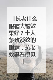 抗老什么眼霜去皱效果好？十大紧致淡纹的眼霜，抗老效果看得见