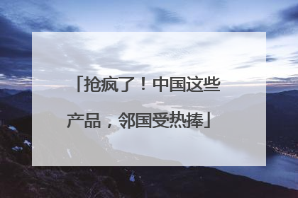 抢疯了！中国这些产品，邻国受热捧
