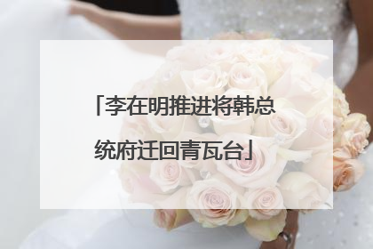 李在明推进将韩总统府迁回青瓦台