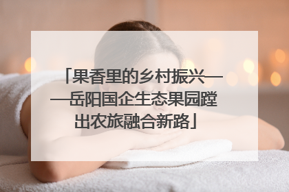 果香里的乡村振兴——岳阳国企生态果园蹚出农旅融合新路