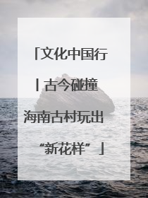 文化中国行丨古今碰撞 海南古村玩出“新花样”