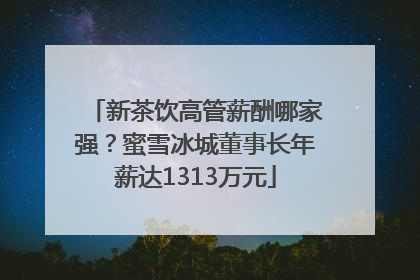 新茶饮高管薪酬哪家强？蜜雪冰城董事长年薪达1313万元
