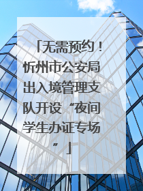 无需预约！忻州市公安局出入境管理支队开设“夜间学生办证专场”