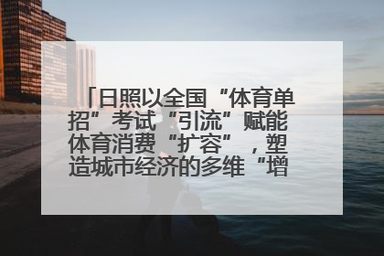 日照以全国“体育单招”考试“引流”赋能体育消费“扩容”，塑造城市经济的多维“增长极”——校地“携手”，打造“以赛营城”新范式