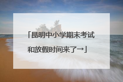 昆明中小学期末考试和放假时间来了→