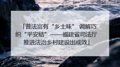 普法富有“乡土味” 调解巧织“平安结”——福建省司法厅推进法治乡村建设出成效