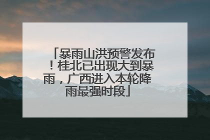 暴雨山洪预警发布！桂北已出现大到暴雨，广西进入本轮降雨最强时段