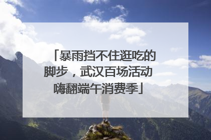 暴雨挡不住逛吃的脚步，武汉百场活动嗨翻端午消费季