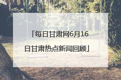 每日甘肃网6月16日甘肃热点新闻回顾