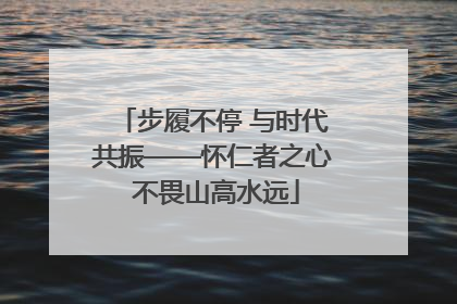 步履不停 与时代共振——怀仁者之心 不畏山高水远