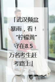 武汉倾盆暴雨,看!“柠檬黄”守在8.5万名考生赶考路上