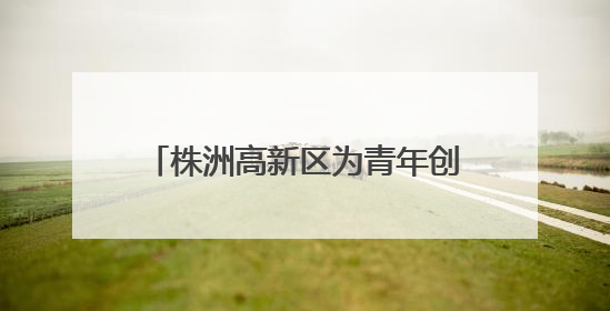 株洲高新区为青年创业者打造全链条生态