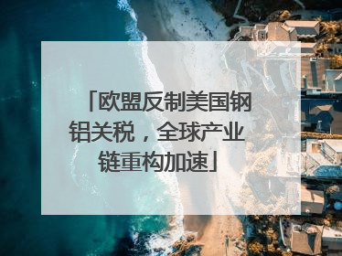 欧盟反制美国钢铝关税，全球产业链重构加速