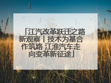 江汽改革跃迁之路新观察丨技术为基合作筑路 江淮汽车走向变革新征途