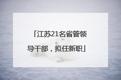 江苏21名省管领导干部，拟任新职
