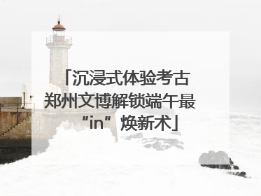 沉浸式体验考古 郑州文博解锁端午最“in”焕新术