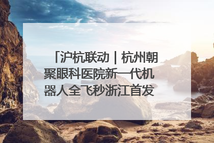 沪杭联动｜杭州朝聚眼科医院新一代机器人全飞秒浙江首发庆典仪式圆满落幕