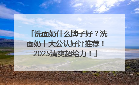 洗面奶什么牌子好？洗面奶十大公认好评推荐！2025清爽超给力！