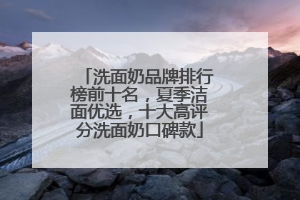 洗面奶品牌排行榜前十名，夏季洁面优选，十大高评分洗面奶口碑款
