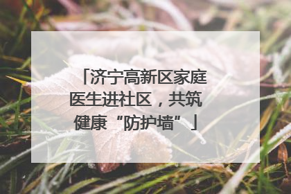 济宁高新区家庭医生进社区，共筑健康“防护墙”