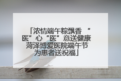 浓情端午粽飘香 “医”心“医”意送健康 菏泽博爱医院端午节为患者送祝福