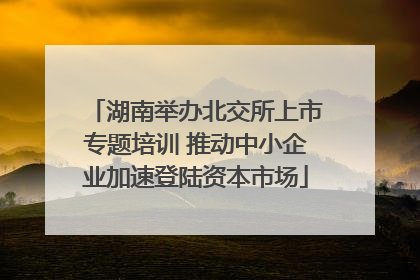 湖南举办北交所上市专题培训 推动中小企业加速登陆资本市场