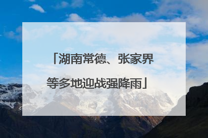 湖南常德、张家界等多地迎战强降雨