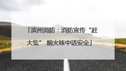 滨州消防：消防宣传“赶大集” 烟火味中话安全