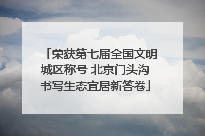 荣获第七届全国文明城区称号 北京门头沟书写生态宜居新答卷