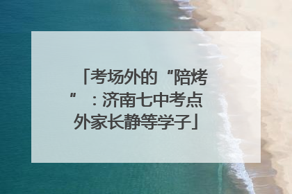 考场外的“陪烤”：济南七中考点外家长静等学子