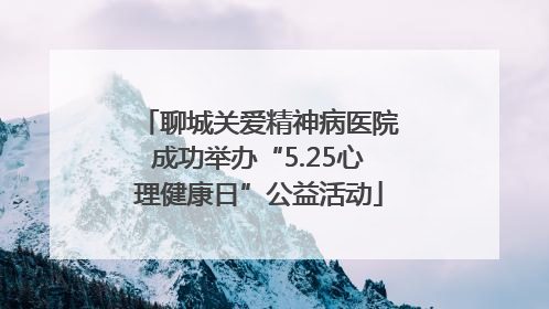 聊城关爱精神病医院成功举办“5.25心理健康日”公益活动