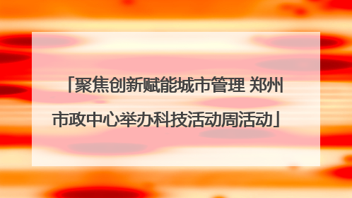 聚焦创新赋能城市管理 郑州市政中心举办科技活动周活动
