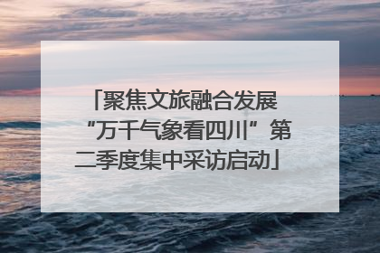 聚焦文旅融合发展 “万千气象看四川”第二季度集中采访启动