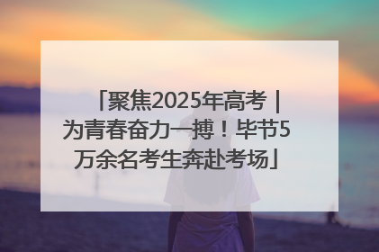 聚焦2025年高考｜为青春奋力一搏！毕节5万余名考生奔赴考场