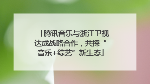腾讯音乐与浙江卫视达成战略合作，共探“音乐+综艺”新生态