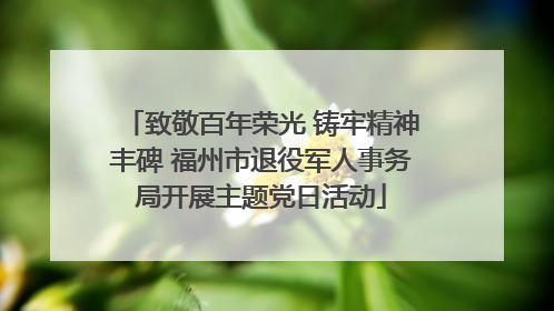 致敬百年荣光 铸牢精神丰碑 福州市退役军人事务局开展主题党日活动