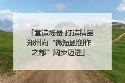 营造场景 打造精品 郑州向“微短剧创作之都”阔步迈进
