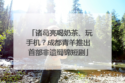 诸葛亮喝奶茶、玩手机？成都青羊推出首部非遗蜀锦短剧
