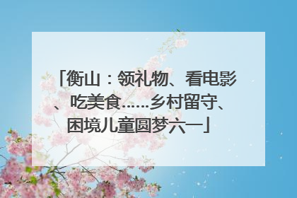 衡山：领礼物、看电影、吃美食……乡村留守、困境儿童圆梦六一